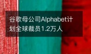 谷歌母公司Alphabet计划全球裁员1.2万人